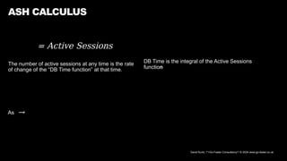 David Kurtz, /*+Go-Faster Consultancy*/ © 2024 www.go-faster.co.uk
= Active Sessions
The number of active sessions at any time is the rate
of change of the “DB Time function” at that time.
ASH CALCULUS
DB Time is the integral of the Active Sessions
function
As →
 