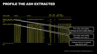 David Kurtz, /*+Go-Faster Consultancy*/ © 2024 www.go-faster.co.uk
PROFILE THE ASH EXTRACTED
ASH SQL SQL Last
OBJECT_NAME MODULE ACTION Secs Plans Execs Sample
------------------ -------------------- -------------------------------- ------- ----- ------ -------------------
…
PSMPROJ_RESOURCE PC_TL_TO_PC GF_PBINT_AE.XxBiEDM.Step07.S 60 2 6 18:35:18 20/05/2020
****************** -------
sum 60
PSNPROJ_RESOURCE PC_TL_TO_PC GF_PBINT_AE.CallmeA.Step26.S 6720 1 49 18:53:58 26/05/2020
PC_TL_TO_PC GF_PBINT_AE.CallmeA.Step30.S 3460 1 60 06:33:27 27/05/2020
GF_OA_CMSN GF_OA_CMSN.01INIT.Step01.S 2660 1 47 19:19:40 26/05/2020
PC_TL_TO_PC GF_PBINT_AE.CallmeA.Step06.S 1800 1 52 18:53:28 26/05/2020
PC_TL_TO_PC GF_PBINT_AE.CallmeG.Step01.S 1740 1 61 06:34:17 27/05/2020
PC_TL_TO_PC GF_PBINT_AE.CallmeA.Step02.S 1680 1 24 18:53:18 26/05/2020
PC_TL_TO_PC GF_PBINT_AE.CallmeA.Step10.S 1460 1 33 17:26:26 22/05/2020
PC_TL_TO_PC GF_PBINT_AE.CallmeA.Step08.S 920 1 26 17:26:16 22/05/2020
PC_TL_TO_PC GF_PBINT_AE.CallmeA.Step36.S 460 1 18 18:26:38 20/05/2020
PC_TL_TO_PC GF_PBINT_AE.CallmeA.Step09.S 420 1 16 06:33:07 27/05/2020
PC_PRICING GF_PBINT_AE.CallmeG.Step01.S 200 1 10 08:09:55 22/05/2020
PC_AP_TO_PC GF_PBINT_AE.CallmeH.Step00A.S 170 1 17 21:53:26 21/05/2020
PC_PRICING GF_PBINT_AE.CallmeA.Step36.S 20 1 1 08:02:46 05/05/2020
PC_PRICING GF_PBINT_AE.CallmeA.Step30.S 20 1 1 13:42:48 04/05/2020
PC_PRICING GF_PBINT_AE.CallmeA.Step06.S 20 1 1 15:58:35 28/07/2014
PC_TL_TO_PC GF_PBINT_AE.CallmeA.Pseudo.S 20 1 1 19:45:11 06/05/2020
****************** -------
sum 21770
…
This index used widely.
Probably can’t drop it.
This index used lightly.
Perhaps we don’t really need it.
Indexes that do not appear
may not be used.
 