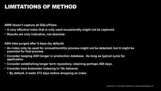 David Kurtz, /*+Go-Faster Consultancy*/ © 2024 www.go-faster.co.uk
LIMITATIONS OF METHOD
AWR doesn’t capture all SQLs/Plans
• A very effective index that is only used occasionally might not be captured.
• Results are only indicative, not absolute.
ASH data purged after 8 days (by default)
• An index only be used for annual/monthly process might not be detected, but it might be
essential for that process
• Consider keeping ASH longer in production database. As long as typical cycle for
application.
• Consider establishing longer term repository, retaining perhaps 400 days.
• Consider how Automatic Indexing in 19c behaves
• By default, it waits 373 days before dropping an index
 