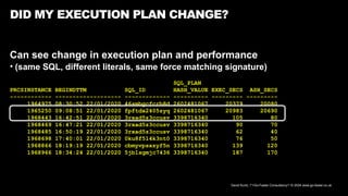 David Kurtz, /*+Go-Faster Consultancy*/ © 2024 www.go-faster.co.uk
DID MY EXECUTION PLAN CHANGE?
Can see change in execution plan and performance
• (same SQL, different literals, same force matching signature)
SQL_PLAN
PRCSINSTANCE BEGINDTTM SQL_ID HASH_VALUE EXEC_SECS ASH_SECS
------------ ------------------- ------------- ---------- --------- ---------
1964975 08:30:52 22/01/2020 46smbgcfcrb8d 2602481067 20379 20080
1965250 09:08:51 22/01/2020 fpftdx2405zyq 2602481067 20983 20690
1968443 16:42:51 22/01/2020 3rxad5z3ccusv 3398716340 105 80
1968469 16:47:21 22/01/2020 3rxad5z3ccusv 3398716340 90 70
1968485 16:50:19 22/01/2020 3rxad5z3ccusv 3398716340 62 40
1968698 17:40:01 22/01/2020 0ku8f514k3nt0 3398716340 76 50
1968866 18:19:19 22/01/2020 cbmyvpsxzyf5n 3398716340 139 120
1968966 18:34:24 22/01/2020 5jb1sgmjc7436 3398716340 187 170
 
