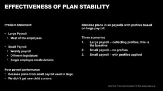 David Kurtz, /*+Go-Faster Consultancy*/ © 2024 www.go-faster.co.uk
Problem Statement:
• Large Payroll
• Most of the employees
• Small Payroll
• Weekly payroll
• Different legislature
• Single employee recalculations
Poor payroll performance
• Because plans from small payroll used in large.
• We didn't get new child cursors
EFFECTIVENESS OF PLAN STABILITY
Stabilise plans in all payrolls with profiles based
on large payroll.
Three scenarios
1. Large payroll – collecting profiles, this is
the baseline
2. Small payroll – no profiles
3. Small payroll – with profiles applied
 