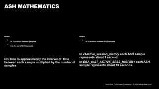 David Kurtz, /*+Go-Faster Consultancy*/ © 2024 www.go-faster.co.uk
Where
• Δt = duration between samples
• S is the set of ASH samples
DB Time is approximately the interval of time
between each sample multiplied by the number of
samples
ASH MATHEMATICS
Where
• Δt = duration between ASH samples
In v$active_session_history each ASH sample
represents about 1 second.
In DBA_HIST_ACTIVE_SESS_HISTORY each ASH
sample represents about 10 seconds.
 