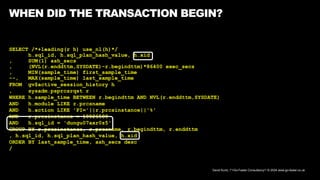 David Kurtz, /*+Go-Faster Consultancy*/ © 2024 www.go-faster.co.uk
WHEN DID THE TRANSACTION BEGIN?
SELECT /*+leading(r h) use_nl(h)*/
h.sql_id, h.sql_plan_hash_value, h.xid
, SUM(1) ash_secs
, (NVL(r.enddttm,SYSDATE)-r.begindttm)*86400 exec_secs
, MIN(sample_time) first_sample_time
--, MAX(sample_time) last_sample_time
FROM gv$active_session_history h
, sysadm.psprcsrqst r
WHERE h.sample_time BETWEEN r.begindttm AND NVL(r.enddttm,SYSDATE)
AND h.module LIKE r.prcsname
AND h.action LIKE 'PI='||r.prcsinstance||'%'
AND r.prcsinstance = 10026580
AND h.sql_id = 'dungu07axr0z5'
GROUP BY r.prcsinstance, r.prcsname, r.begindttm, r.enddttm
, h.sql_id, h.sql_plan_hash_value, h.xid
ORDER BY last_sample_time, ash_secs desc
/
 