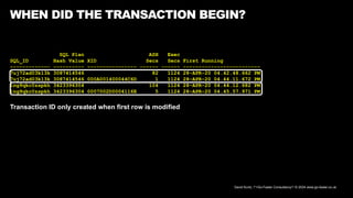 David Kurtz, /*+Go-Faster Consultancy*/ © 2024 www.go-faster.co.uk
WHEN DID THE TRANSACTION BEGIN?
SQL Plan ASH Exec
SQL_ID Hash Value XID Secs Secs First Running
------------- ---------- ---------------- ------ ------ -------------------------
7uj72ad03k13k 3087414546 82 1124 28-APR-20 04.42.48.662 PM
7uj72ad03k13k 3087414546 000A001400044C6D 1 1124 28-APR-20 04.44.11.672 PM
1ng9qkc0zspkh 3423396304 104 1124 28-APR-20 04.44.12.682 PM
1ng9qkc0zspkh 3423396304 0007002D0004116E 5 1124 28-APR-20 04.45.57.971 PM
Transaction ID only created when first row is modified
 