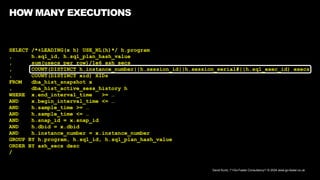 David Kurtz, /*+Go-Faster Consultancy*/ © 2024 www.go-faster.co.uk
HOW MANY EXECUTIONS
SELECT /*+LEADING(x h) USE_NL(h)*/ h.program
, h.sql_id, h.sql_plan_hash_value
, sum(usecs_per_row)/1e6 ash_secs
, COUNT(DISTINCT h.instance_number||h.session_id||h.session_serial#||h.sql_exec_id) execs
, COUNT(DISTINCT xid) XIDs
FROM dba_hist_snapshot x
, dba_hist_active_sess_history h
WHERE x.end_interval_time >= …
AND x.begin_interval_time <= …
AND h.sample_time >= …
AND h.sample_time <= …
AND h.snap_id = x.snap_id
AND h.dbid = x.dbid
AND h.instance_number = x.instance_number
GROUP BY h.program, h.sql_id, h.sql_plan_hash_value
ORDER BY ash_secs desc
/
 