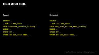 David Kurtz, /*+Go-Faster Consultancy*/ © 2024 www.go-faster.co.uk
Recent
SELECT …
, SUM(1) ash_secs
FROM v$active_session_history
WHERE …
GROUP BY …
ORDER BY ash_secs DESC, …
OLD ASH SQL
Historical
SELECT …
, SUM(10) ash_secs
FROM dba_hist_active_sess_history
WHERE …
GROUP BY …
ORDER BY ash_secs DESC, …
 