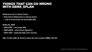 David Kurtz, /*+Go-Faster Consultancy*/ © 2024 www.go-faster.co.uk
THINGS THAT CAN GO WRONG
WITH DBMS_XPLAN
Statement not in Library Cache
• Only Some Statements in Library Cache
• Lots of short-lived non-shareable SQL
DISPLAY_AWR
• ORA-6502 – very large SQL
• ORA-44002 – short-lived objects(?)
• ORA-1422 – duplicate SQL from cloning
SQL_PLAN_LINE_ID doesn't match the line number DBMS_XPLAN
 