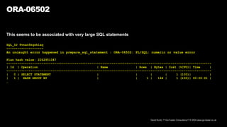 David Kurtz, /*+Go-Faster Consultancy*/ © 2024 www.go-faster.co.uk
ORA-06502
This seems to be associated with very large SQL statements
SQL_ID 9vnan5kqsh1aq
--------------------
An uncaught error happened in prepare_sql_statement : ORA-06502: PL/SQL: numeric or value error
Plan hash value: 2262951047
---------------------------------------------------------------------------------------------------------------
| Id | Operation | Name | Rows | Bytes | Cost (%CPU)| Time |
---------------------------------------------------------------------------------------------------------------
| 0 | SELECT STATEMENT | | | | 1 (100)| |
| 1 | HASH GROUP BY | | 1 | 164 | 1 (100)| 00:00:01 |
…
 
