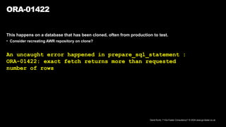 David Kurtz, /*+Go-Faster Consultancy*/ © 2024 www.go-faster.co.uk
ORA-01422
This happens on a database that has been cloned, often from production to test.
• Consider recreating AWR repository on clone?
An uncaught error happened in prepare_sql_statement :
ORA-01422: exact fetch returns more than requested
number of rows
 