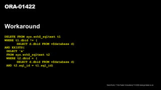 David Kurtz, /*+Go-Faster Consultancy*/ © 2024 www.go-faster.co.uk
ORA-01422
Workaround
DELETE FROM sys.wrh$_sqltext t1
WHERE t1.dbid != (
SELECT d.dbid FROM v$database d)
AND EXISTS(
SELECT 'x'
FROM sys.wrh$_sqltext t2
WHERE t2.dbid = (
SELECT d.dbid FROM v$database d)
AND t2.sql_id = t1.sql_id)
 
