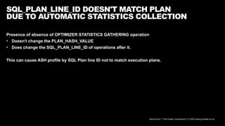 David Kurtz, /*+Go-Faster Consultancy*/ © 2024 www.go-faster.co.uk
SQL_PLAN_LINE_ID DOESN'T MATCH PLAN
DUE TO AUTOMATIC STATISTICS COLLECTION
Presence of absence of OPTIMIZER STATISTICS GATHERING operation
• Doesn't change the PLAN_HASH_VALUE
• Does change the SQL_PLAN_LINE_ID of operations after it.
This can cause ASH profile by SQL Plan line ID not to match execution plans.
 
