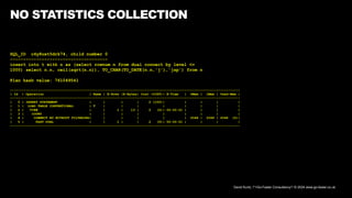 David Kurtz, /*+Go-Faster Consultancy*/ © 2024 www.go-faster.co.uk
NO STATISTICS COLLECTION
SQL_ID c4y8uxt5drk74, child number 0
-------------------------------------
insert into t with n as (select rownum n from dual connect by level <=
1000) select n.n, ceil(sqrt(n.n)), TO_CHAR(TO_DATE(n.n,'j'),'jsp') from n
Plan hash value: 761049541
--------------------------------------------------------------------------------------------------------------------
| Id | Operation | Name | E-Rows |E-Bytes| Cost (%CPU)| E-Time | OMem | 1Mem | Used-Mem |
--------------------------------------------------------------------------------------------------------------------
| 0 | INSERT STATEMENT | | | | 2 (100)| | | | |
| 1 | LOAD TABLE CONVENTIONAL | T | | | | | | | |
| 2 | VIEW | | 1 | 13 | 2 (0)| 00:00:01 | | | |
| 3 | COUNT | | | | | | | | |
| 4 | CONNECT BY WITHOUT FILTERING| | | | | | 2048 | 2048 | 2048 (0)|
| 5 | FAST DUAL | | 1 | | 2 (0)| 00:00:01 | | | |
--------------------------------------------------------------------------------------------------------------------
 