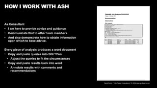 David Kurtz, /*+Go-Faster Consultancy*/ © 2024 www.go-faster.co.uk
As Consultant
• I am here to provide advice and guidance
• Communicate that to other team members
• And also demonstrate how to obtain information
upon which to base advice.
Every piece of analysis produces a word document
• Copy and paste queries into SQL*Plus
• Adjust the queries to fit the circumstances
• Copy and paste results back into word
• Annotate results with comments and
recommendations
HOW I WORK WITH ASH
 