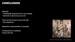 David Kurtz, /*+Go-Faster Consultancy*/ © 2024 www.go-faster.co.uk
CONCLUSION
ASH data
• Profiling DB response time is very valuable
• But there is lots more you can do
There are lots of ways to query the data
• Be imaginative!
Application instrumentation is essential
Consequences of sampling
Traps to fall into
 