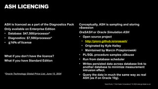David Kurtz, /*+Go-Faster Consultancy*/ © 2024 www.go-faster.co.uk
ASH is licenced as a part of the Diagnostics Pack
Only available on Enterprise Edition
• Database: $47,500/processor*
• Diagnostics: $7,500/processor*
• ⪅16% of license
What if you don’t have the licence?
What if you have Standard Edition
*Oracle Technology Global Price List, June 13, 2024
ASH LICENCING
Conceptually, ASH is sampling and storing
v$session
OraSASH or Oracle Simulation ASH
• Open source project
• http://pioro.github.io/orasash/
• Originated by Kyle Hailey
• Maintained by Marcin Przepiorowski
• PL/SQL procedure samples x$ksuse
• Run from database scheduler
• Writes persisted data across database link to
another database to minimize measurement
intrusion effect.
• Query the data in much the same way as real
ASH (as if on Oracle 10g).
 