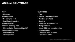 David Kurtz, /*+Go-Faster Consultancy*/ © 2024 www.go-faster.co.uk
ASH
• Licensed
• Always there
• No marginal cost
• Real Time, Proactive
• Statistical data
• Who is blocking me?
• SQL and plan if captured by AWR
• Estimate of duration
• Per wait event
• Per Operation
ASH –V- SQL*TRACE
SQL*Trace
• Free
• Enable, Collect file, Profile
• Run-time overhead
• Reactive
• Every SQL & database call
• Being Blocked
• Actual SQL and execution plan
• Exact duration
• Individual waits on events
• Operations in Plan
 