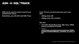 David Kurtz, /*+Go-Faster Consultancy*/ © 2024 www.go-faster.co.uk
ASH can be used to resolve most of your
performance issues.
Sometimes, you will still need SQL*Trace
ASH –V- SQL*TRACE
From 12.2 you can also just query your trace
files.
• v$diag_trace_file
• v$diag_trace_file_contents
See also
• Tim Hall’s Oracle-Base blog: SQL trace, 10046,
trcsess and tkprof in Oracle
• https://
oracle-base.com/articles/misc/sql-trace-10046-
trcsess-and-tkprof#query_contents_of_trace_fi
les
 