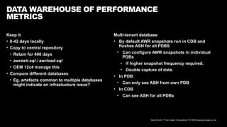 David Kurtz, /*+Go-Faster Consultancy*/ © 2024 www.go-faster.co.uk
Keep it
• 8-42 days locally
• Copy to central repository
• Retain for 400 days
• awrextr.sql / awrload.sql
• OEM 12c4 manage this
• Compare different databases
• Eg. artefacts common to multiple databases
might indicate an infrastucture issue?
DATA WAREHOUSE OF PERFORMANCE
METRICS
Multi-tenant database
• By default AWR snapshots run in CDB and
flushes ASH for all PDBS
• Can configure AWR snapshots in individual
PDBs
• if higher snapshot frequency required.
• Double capture of data.
• In PDB
• Can only see ASH from own PDB
• In CDB
• Can see ASH for all PDBs
 