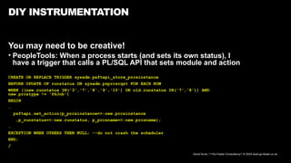 David Kurtz, /*+Go-Faster Consultancy*/ © 2024 www.go-faster.co.uk
DIY INSTRUMENTATION
You may need to be creative!
• PeopleTools: When a process starts (and sets its own status), I
have a trigger that calls a PL/SQL API that sets module and action
CREATE OR REPLACE TRIGGER sysadm.psftapi_store_prcsinstance
BEFORE UPDATE OF runstatus ON sysadm.psprcsrqst FOR EACH ROW
WHEN ((new.runstatus IN('3','7','8','9','10') OR old.runstatus IN('7','8')) AND
new.prcstype != 'PSJob')
BEGIN
…
psftapi.set_action(p_prcsinstance=>:new.prcsinstance
,p_runstatus=>:new.runstatus, p_prcsname=>:new.prcsname);
…
EXCEPTION WHEN OTHERS THEN NULL; --do not crash the scheduler
END;
/
 