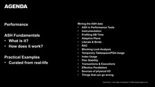 David Kurtz, /*+Go-Faster Consultancy*/ © 2024 www.go-faster.co.uk
Performance
ASH Fundamentals
• What is it?
• How does it work?
Practical Examples
• Curated from real-life
AGENDA
Mining the ASH data
• ASH in Performance Tools
• Instrumentation
• Profiling DB Time
• Adaptive Plans
• Literals & Binds
• RAC
• Blocking Lock Analysis
• Temporary Tablespace/PGA Usage
• Index Usage
• Plan Stability
• Transactions & Executions
• Effective Parallelism
• Sources of physical I/O
• Things that can go wrong.
 