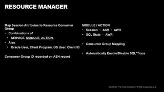 David Kurtz, /*+Go-Faster Consultancy*/ © 2024 www.go-faster.co.uk
Map Session Attributes to Resource Consumer
Group
• Combinations of
• SERVICE, MODULE, ACTION,
• Also
• Oracle User, Client Program, OS User, Client ID
Consumer Group ID recorded on ASH record
RESOURCE MANAGER
MODULE / ACTION
• Session  ASH  AWR
• SQL Stats  AWR
• Consumer Group Mapping
• Automatically Enable/Disable SQL*Trace
 