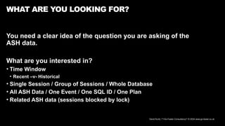 David Kurtz, /*+Go-Faster Consultancy*/ © 2024 www.go-faster.co.uk
WHAT ARE YOU LOOKING FOR?
You need a clear idea of the question you are asking of the
ASH data.
What are you interested in?
• Time Window
• Recent –v- Historical
• Single Session / Group of Sessions / Whole Database
• All ASH Data / One Event / One SQL ID / One Plan
• Related ASH data (sessions blocked by lock)
 