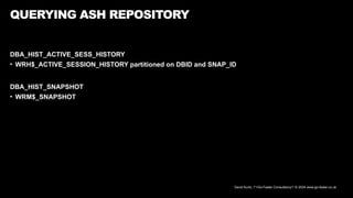 David Kurtz, /*+Go-Faster Consultancy*/ © 2024 www.go-faster.co.uk
QUERYING ASH REPOSITORY
DBA_HIST_ACTIVE_SESS_HISTORY
• WRH$_ACTIVE_SESSION_HISTORY partitioned on DBID and SNAP_ID
DBA_HIST_SNAPSHOT
• WRM$_SNAPSHOT
 