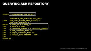 David Kurtz, /*+Go-Faster Consultancy*/ © 2024 www.go-faster.co.uk
QUERYING ASH REPOSITORY
SELECT /*+LEADING(x) USE_NL(h)*/
…
, SUM(usecs_per_row)/1e6 ash_secs
FROM dba_hist_active_sess_history h
, dba_hist_snapshot x
WHERE x.snap_id = h.snap_id
AND x.dbid = h.dbid
AND x.instance_number = h.instance_number
AND x.end_interval_time >= …
AND x.begin_interval_time <= …
AND h.sample_time BETWEEN … AND …
AND …
GROUP BY …
 