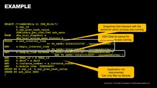 David Kurtz, /*+Go-Faster Consultancy*/ © 2024 www.go-faster.co.uk
EXAMPLE
SELECT /*+LEADING(x h) USE_NL(h)*/
h.sql_id
h.sql_plan_hash_value
, SUM(usecs_per_row)/1e6 ash_secs
FROM dba_hist_snapshot x
, dba_hist_active_sess_history h
WHERE x.end_interval_time
>= TO_DATE('202411010730','yyyymmddhh24mi')
AND x.begin_interval_time
<= TO_DATE('202411010830','yyyymmddhh24mi')
AND h.sample_time BETWEEN TO_DATE('202411010730','yyyymmddhh24mi')
AND TO_DATE('202411010830','yyyymmddhh24mi')
AND h.SNAP_id = X.SNAP_id
AND h.dbid = x.dbid
AND h.instance_number = x.instance_number
AND h.module like 'PSAPPSRV%'
GROUP BY h.sql_id, h.sql_plan_hash_value
ORDER BY ash_secs DESC
/
Application not
instrumented
Can only filter by Module
Snapshots that intersect with the
period for which process was running
ASH Data for period for
which process was running
 