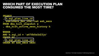 David Kurtz, /*+Go-Faster Consultancy*/ © 2024 www.go-faster.co.uk
WHICH PART OF EXECUTION PLAN
CONSUMED THE MOST TIME?
SELECT …
, h.sql_plan_line_id
, sum(usecs_per_row)/1e6 ash_secs
FROM dba_hist_snapshot x
, dba_hist_active_sess_history h
…
WHERE …
AND h.sql_id = 'a47fb0x1b23jn'
GROUP BY …
, h.sql_plan_line_id
ORDER BY ASH_SECS DESC
 