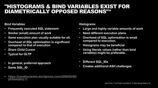 David Kurtz, /*+Go-Faster Consultancy*/ © 2024 www.go-faster.co.uk
Bind Variables
• Frequently executed SQL statement
• Similar (small) amount of work
• Same execution plan usually suitable for all.
• Overhead of SQL optimization is significant
compared to that of execution
• Share Child Cursor
• Typical for OLTP
• In general, preferred approach
• Same SQL_ID
• https://jonathanlewis.wordpress.com/2009/05/06/
philosophy-1/
"HISTOGRAMS & BIND VARIABLES EXIST FOR
DIAMETRICALLY OPPOSED REASONS"*
Histograms
• Large and highly variable amounts of work
• Need different execution plans
• Overhead of SQL optimisation is small
compared to execution.
• Histograms may be beneficial
• Using literals values (rather than bind
variables) might be preferable.
• Different SQL_IDs
• Creates additional ASH challenges
 