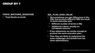 David Kurtz, /*+Go-Faster Consultancy*/ © 2024 www.go-faster.co.uk
FORCE_MATCHING_SIGNATURE
• Treat literals as binds
GROUP BY ?
SQL_PLAN_HASH_VALUE
• But sometimes you get differences in the
SQL that produce different FMS but result
in same execution plan
• Different number of terms in IN()
• Additional criteria, usually on
unindexed columns
• If two statements are similar enough to
produce the same execution plan,
• Then they are likely to experience the
same challenges and benefit from the
same optimisations.
 