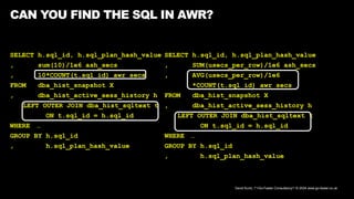 David Kurtz, /*+Go-Faster Consultancy*/ © 2024 www.go-faster.co.uk
SELECT h.sql_id, h.sql_plan_hash_value
, sum(10)/1e6 ash_secs
, 10*COUNT(t.sql_id) awr_secs
FROM dba_hist_snapshot X
, dba_hist_active_sess_history h
LEFT OUTER JOIN dba_hist_sqltext t
ON t.sql_id = h.sql_id
WHERE …
GROUP BY h.sql_id
, h.sql_plan_hash_value
CAN YOU FIND THE SQL IN AWR?
SELECT h.sql_id, h.sql_plan_hash_value
, SUM(usecs_per_row)/1e6 ash_secs
, AVG(usecs_per_row)/1e6
*COUNT(t.sql_id) awr_secs
FROM dba_hist_snapshot X
, dba_hist_active_sess_history h
LEFT OUTER JOIN dba_hist_sqltext t
ON t.sql_id = h.sql_id
WHERE …
GROUP BY h.sql_id
, h.sql_plan_hash_value
 