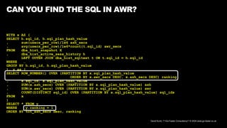 David Kurtz, /*+Go-Faster Consultancy*/ © 2024 www.go-faster.co.uk
CAN YOU FIND THE SQL IN AWR?
WITH x AS (
SELECT h.sql_id, h.sql_plan_hash_value
, sum(usecs_per_row)/1e6 ash_secs
, avg(usecs_per_row)/1e6*count(t.sql_id) awr_secs
FROM dba_hist_snapshot X
, dba_hist_active_sess_history h
LEFT OUTER JOIN dba_hist_sqltext t ON t.sql_id = h.sql_id
WHERE …
GROUP BY h.sql_id, h.sql_plan_hash_value
), y as (
SELECT ROW_NUMBER() OVER (PARTITION BY x.sql_plan_hash_value
ORDER BY x.awr_secs DESC, x.ash_secs DESC) ranking
, x.sql_id, x.sql_plan_hash_value
, SUM(x.ash_secs) OVER (PARTITION BY x.sql_plan_hash_value) ash
, SUM(x.awr_secs) OVER (PARTITION BY x.sql_plan_hash_value) awr
, COUNT(DISTINCT sql_id) OVER (PARTITION BY x.sql_plan_hash_value) sql_ids
FROM x
)
SELECT * FROM y
WHERE y.ranking = 1
ORDER BY tot_ash_secs desc, ranking
 
