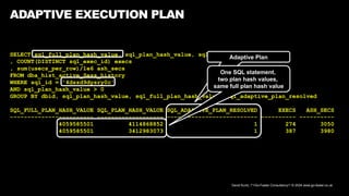David Kurtz, /*+Go-Faster Consultancy*/ © 2024 www.go-faster.co.uk
ADAPTIVE EXECUTION PLAN
SELECT sql_full_plan_hash_value, sql_plan_hash_value, sql_adaptive_plan_resolved
, COUNT(DISTINCT sql_exec_id) execs
, sum(usecs_per_row)/1e6 ash_secs
FROM dba_hist_active_Sess_history
WHERE sql_id = '4dszd9dysry0c'
AND sql_plan_hash_value > 0
GROUP BY dbid, sql_plan_hash_value, sql_full_plan_hash_value, sql_adaptive_plan_resolved
SQL_FULL_PLAN_HASH_VALUE SQL_PLAN_HASH_VALUE SQL_ADAPTIVE_PLAN_RESOLVED EXECS ASH_SECS
------------------------ ------------------- -------------------------- ---------- ----------
4059585501 4114868852 1 274 3050
4059585501 3412983073 1 387 3980
Adaptive Plan
One SQL statement,
two plan hash values,
same full plan hash value
 