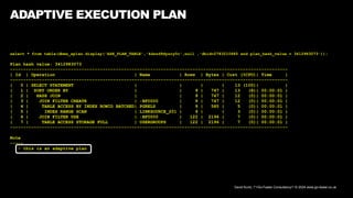 David Kurtz, /*+Go-Faster Consultancy*/ © 2024 www.go-faster.co.uk
ADAPTIVE EXECUTION PLAN
select * from table(dbms_xplan.display('ASH_PLAN_TABLE','4dszd9dysry0c',null ,'dbid=2783210685 and plan_hash_value = 3412983073'));
Plan hash value: 3412983073
---------------------------------------------------------------------------------------------------------
| Id | Operation | Name | Rows | Bytes | Cost (%CPU)| Time |
---------------------------------------------------------------------------------------------------------
| 0 | SELECT STATEMENT | | | | 13 (100)| |
| 1 | SORT ORDER BY | | 9 | 747 | 13 (8)| 00:00:01 |
| 2 | HASH JOIN | | 9 | 747 | 12 (0)| 00:00:01 |
| 3 | JOIN FILTER CREATE | :BF0000 | 9 | 747 | 12 (0)| 00:00:01 |
| 4 | TABLE ACCESS BY INDEX ROWID BATCHED| PGRELS | 9 | 585 | 5 (0)| 00:00:01 |
| 5 | INDEX RANGE SCAN | LINKSOURCE_201 | 9 | | 3 (0)| 00:00:01 |
| 6 | JOIN FILTER USE | :BF0000 | 122 | 2196 | 7 (0)| 00:00:01 |
| 7 | TABLE ACCESS STORAGE FULL | USERGROUPS | 122 | 2196 | 7 (0)| 00:00:01 |
---------------------------------------------------------------------------------------------------------
Note
-----
- this is an adaptive plan
 
