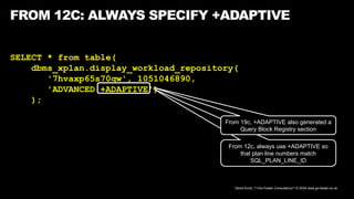 David Kurtz, /*+Go-Faster Consultancy*/ © 2024 www.go-faster.co.uk
FROM 12C: ALWAYS SPECIFY +ADAPTIVE
SELECT * from table(
dbms_xplan.display_workload_repository(
'7hvaxp65s70qw', 1051046890,
'ADVANCED +ADAPTIVE')
);
From 12c, always use +ADAPTIVE so
that plan line numbers match
SQL_PLAN_LINE_ID
From 19c, +ADAPTIVE also generated a
Query Block Registry section
 