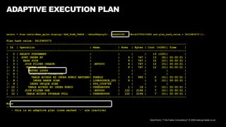 David Kurtz, /*+Go-Faster Consultancy*/ © 2024 www.go-faster.co.uk
ADAPTIVE EXECUTION PLAN
select * from table(dbms_xplan.display('ASH_PLAN_TABLE','4dszd9dysry0c','+ADAPTIVE' ,'dbid=2783210685 and plan_hash_value = 3412983073'));
Plan hash value: 3412983073
------------------------------------------------------------------------------------------------------------
| Id | Operation | Name | Rows | Bytes | Cost (%CPU)| Time |
------------------------------------------------------------------------------------------------------------
| 0 | SELECT STATEMENT | | | | 13 (100)| |
| 1 | SORT ORDER BY | | 9 | 747 | 13 (8)| 00:00:01 |
| 2 | HASH JOIN | | 9 | 747 | 12 (0)| 00:00:01 |
| 3 | JOIN FILTER CREATE | :BF0000 | 9 | 747 | 12 (0)| 00:00:01 |
|- 4 | NESTED LOOPS | | 9 | 747 | 12 (0)| 00:00:01 |
|- 5 | NESTED LOOPS | | | | | |
|- 6 | STATISTICS COLLECTOR | | | | | |
| 7 | TABLE ACCESS BY INDEX ROWID BATCHED| PGRELS | 9 | 585 | 5 (0)| 00:00:01 |
| 8 | INDEX RANGE SCAN | LINKSOURCE_201 | 9 | | 3 (0)| 00:00:01 |
|- 9 | INDEX UNIQUE SCAN | SYS_C008784 | | | | |
|- 10 | TABLE ACCESS BY INDEX ROWID | USERGROUPS | 1 | 18 | 7 (0)| 00:00:01 |
| 11 | JOIN FILTER USE | :BF0000 | 122 | 2196 | 7 (0)| 00:00:01 |
| 12 | TABLE ACCESS STORAGE FULL | USERGROUPS | 122 | 2196 | 7 (0)| 00:00:01 |
------------------------------------------------------------------------------------------------------------
Note
-----
- this is an adaptive plan (rows marked '-' are inactive)
 