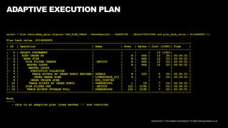David Kurtz, /*+Go-Faster Consultancy*/ © 2024 www.go-faster.co.uk
ADAPTIVE EXECUTION PLAN
select * from table(dbms_xplan.display('ASH_PLAN_TABLE','4dszd9dysry0c','+ADAPTIVE' ,'dbid=2783210685 and plan_hash_value = 4114868852'));
Plan hash value: 4114868852
------------------------------------------------------------------------------------------------------------
| Id | Operation | Name | Rows | Bytes | Cost (%CPU)| Time |
------------------------------------------------------------------------------------------------------------
| 0 | SELECT STATEMENT | | | | 13 (100)| |
| 1 | SORT ORDER BY | | 8 | 664 | 13 (8)| 00:00:01 |
|- 2 | HASH JOIN | | 8 | 664 | 12 (0)| 00:00:01 |
| 3 | JOIN FILTER CREATE | :BF0000 | 8 | 664 | 12 (0)| 00:00:01 |
| 4 | NESTED LOOPS | | 8 | 664 | 12 (0)| 00:00:01 |
| 5 | NESTED LOOPS | | | | | |
|- 6 | STATISTICS COLLECTOR | | | | | |
| 7 | TABLE ACCESS BY INDEX ROWID BATCHED| PGRELS | 8 | 520 | 5 (0)| 00:00:01 |
| 8 | INDEX RANGE SCAN | LINKSOURCE_201 | 9 | | 3 (0)| 00:00:01 |
| 9 | INDEX UNIQUE SCAN | SYS_C008784 | | | | |
| 10 | TABLE ACCESS BY INDEX ROWID | USERGROUPS | 1 | 18 | 7 (0)| 00:00:01 |
|- 11 | JOIN FILTER USE | :BF0000 | 122 | 2196 | 7 (0)| 00:00:01 |
|- 12 | TABLE ACCESS STORAGE FULL | USERGROUPS | 122 | 2196 | 7 (0)| 00:00:01 |
------------------------------------------------------------------------------------------------------------
Note
-----
- this is an adaptive plan (rows marked '-' are inactive)
 