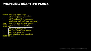 David Kurtz, /*+Go-Faster Consultancy*/ © 2024 www.go-faster.co.uk
PROFILING ADAPTIVE PLANS
SELECT sql_plan_hash_value
, sql_full_plan_hash_value
, sql_plan_line_id
, sql_adaptive_plan_resolved
, sum(usecs_per_row)/1e6 ash_secs
FROM dba_hist_active_Sess_history
WHERE sql_id = '4dszd9dysry0c'
GROUP BY
sql_plan_hash_value
, sql_full_plan_hash_value
, sql_plan_line_id
, sql_adaptive_plan_resolved
ORDER BY 1,2,4
/
 