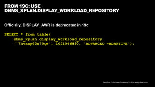 David Kurtz, /*+Go-Faster Consultancy*/ © 2024 www.go-faster.co.uk
FROM 19C: USE
DBMS_XPLAN.DISPLAY_WORKLOAD_REPOSITORY
Officially, DISPLAY_AWR is deprecated in 19c
SELECT * from table(
dbms_xplan.display_workload_repository
('7hvaxp65s70qw', 1051046890, 'ADVANCED +ADAPTIVE');
 