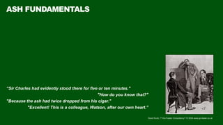 David Kurtz, /*+Go-Faster Consultancy*/ © 2024 www.go-faster.co.uk
ASH FUNDAMENTALS
“Sir Charles had evidently stood there for five or ten minutes."
"How do you know that?"
"Because the ash had twice dropped from his cigar."
"Excellent! This is a colleague, Watson, after our own heart.”
 