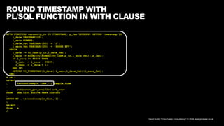 David Kurtz, /*+Go-Faster Consultancy*/ © 2024 www.go-faster.co.uk
ROUND TIMESTAMP WITH
PL/SQL FUNCTION IN WITH CLAUSE
WITH FUNCTION tsround(p_in IN TIMESTAMP, p_len INTEGER) RETURN timestamp IS
l_date VARCHAR2(20);
l_secs NUMBER;
l_date_fmt VARCHAR2(20) := 'J';
l_secs_fmt VARCHAR2(20) := 'SSSSS.FF9';
BEGIN
l_date := TO_CHAR(p_in,l_date_fmt);
l_secs := ROUND(TO_NUMBER(TO_CHAR(p_in,l_secs_fmt)),p_len);
IF l_secs >= 86400 THEN
l_secs := l_secs - 86400;
l_date := l_date + 1;
END IF;
RETURN TO_TIMESTAMP(l_date||l_secs,l_date_fmt||l_secs_fmt);
END;
x as (
select …
, tsround(sample_time,-1) sample_time
…
, sum(usecs_per_row)/1e6 ash_secs
FROM dba_hist_active_Sess_history
…
GROUP BY … tsround(sample_time,-1) …
)
select …
from x
/
 