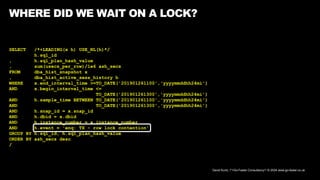 David Kurtz, /*+Go-Faster Consultancy*/ © 2024 www.go-faster.co.uk
WHERE DID WE WAIT ON A LOCK?
SELECT /*+LEADING(x h) USE_NL(h)*/
h.sql_id
, h.sql_plan_hash_value
, sum(usecs_per_row)/1e6 ash_secs
FROM dba_hist_snapshot x
, dba_hist_active_sess_history h
WHERE x.end_interval_time >=TO_DATE('201901261100','yyyymmddhh24mi')
AND x.begin_interval_time <=
TO_DATE('201901261300','yyyymmddhh24mi')
AND h.sample_time BETWEEN TO_DATE('201901261100','yyyymmddhh24mi')
AND TO_DATE('201901261300','yyyymmddhh24mi')
AND h.snap_id = x.snap_id
AND h.dbid = x.dbid
AND h.instance_number = x.instance_number
AND h.event = 'enq: TX - row lock contention'
GROUP BY h.sql_id, h.sql_plan_hash_value
ORDER BY ash_secs desc
/
 