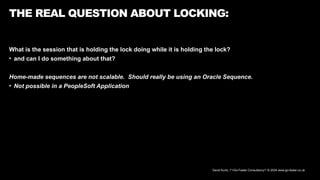 David Kurtz, /*+Go-Faster Consultancy*/ © 2024 www.go-faster.co.uk
THE REAL QUESTION ABOUT LOCKING:
What is the session that is holding the lock doing while it is holding the lock?
• and can I do something about that?
Home-made sequences are not scalable. Should really be using an Oracle Sequence.
• Not possible in a PeopleSoft Application
 