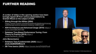 David Kurtz, /*+Go-Faster Consultancy*/ © 2024 www.go-faster.co.uk
A number of slides in this opening section have been
lovingly ripped off from various presentations by
Graham Wood on the subject of ASH.
• Sifting through the ASHes (2004)
https://www.oracle.com/technetwork/database/manag
eability/ppt-active-session-history-129612.pdf
• ASH Architecture and Advanced Usage (2019) https://
youtu.be/rxQkvXIY7X0
• Database Time-Based Performance Tuning: From
Theory to Practice (2015) https://
youtu.be/Aknb_iZrPbc
John Beresniewicz
• Database Time Fundamentals (2020) https://
youtu.be/jKZXGWuLe-k
• DB Time basics (2020) https://youtu.be/xZViQXZPzx8
FURTHER READING
 