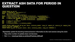 David Kurtz, /*+Go-Faster Consultancy*/ © 2024 www.go-faster.co.uk
EXTRACT ASH DATA FOR PERIOD IN
QUESTION
CREATE TABLE my_ash AS
SELECT /*+LEADING(x) USE_NL(h)*/ h.*
FROM dba_hist_snapshot x
, dba_hist_active_sess_history h
WHERE x.end_interval_time >= TO_DATE('201901261100','yyyymmddhh24mi')
AND x.begin_interval_time <= TO_DATE('201901261300','yyyymmddhh24mi')
AND h.sample_time BETWEEN TO_DATE('201901261100','yyyymmddhh24mi')
AND TO_DATE('201901261300','yyyymmddhh24mi')
AND h.snap_id = X.snap_id
AND h.dbid = x.dbid
AND h.instance_number = x.instance_number;
CREATE UNIQUE INDEX my_ash ON my_ash (dbid, instance_number, snap_id, sample_id, session_id, sample_time,
session_serial#) COMPRESS 4;
CREATE INDEX my_ash2 ON my_ash (event, dbid, instance_number, snap_id) COMPRESS 3;
Repeatedly update the blocking instance/session information to the next session along the chain
• Stop when number of updates does not decrease.
• See https://www2.go-faster.co.uk/docs/Practical_ASH.pdf
 