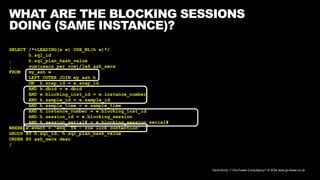 David Kurtz, /*+Go-Faster Consultancy*/ © 2024 www.go-faster.co.uk
WHAT ARE THE BLOCKING SESSIONS
DOING (SAME INSTANCE)?
SELECT /*+LEADING(x w) USE_NL(h w)*/
h.sql_id
, h.sql_plan_hash_value
, sum(usecs_per_row)/1e6 ash_secs
FROM my_ash w
LEFT OUTER JOIN my_ash h
ON h.snap_id = w.snap_id
AND h.dbid = w.dbid
AND w.blocking_inst_id = w.instance_number
AND h.sample_id = w.sample_id
AND h.sample_time = w.sample_time
AND h.instance_number = w.blocking_inst_id
AND h.session_id = w.blocking_session
AND h.session_serial# = w.blocking_session_serial#
WHERE w.event = 'enq: TX - row lock contention'
GROUP BY h.sql_id, h.sql_plan_hash_value
ORDER BY ash_secs desc
/
 