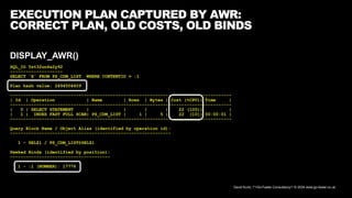David Kurtz, /*+Go-Faster Consultancy*/ © 2024 www.go-faster.co.uk
EXECUTION PLAN CAPTURED BY AWR:
CORRECT PLAN, OLD COSTS, OLD BINDS
DISPLAY_AWR()
SQL_ID 5st32un4a2y92
--------------------
SELECT 'X' FROM PS_CDM_LIST WHERE CONTENTID = :1
Plan hash value: 2494504609
------------------------------------------------------------------------------------
| Id | Operation | Name | Rows | Bytes | Cost (%CPU)| Time |
------------------------------------------------------------------------------------
| 0 | SELECT STATEMENT | | | | 22 (100)| |
| 1 | INDEX FAST FULL SCAN| PS_CDM_LIST | 1 | 5 | 22 (10)| 00:00:01 |
------------------------------------------------------------------------------------
Query Block Name / Object Alias (identified by operation id):
-------------------------------------------------------------
1 - SEL$1 / PS_CDM_LIST@SEL$1
Peeked Binds (identified by position):
--------------------------------------
1 - :1 (NUMBER): 17776
 