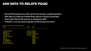 David Kurtz, /*+Go-Faster Consultancy*/ © 2024 www.go-faster.co.uk
ASH DATA TO RELATE PQ:QC
• Not all PQ processes are active all the time during a parallel operation
• ASH data can relate the Parallel Query Server to Query Coordinator
• Each active PQ and QC process is sampled by ASH
• Therefore, I can see what proportion of PQ process are active.
SQL> desc dba_hist_active_Sess_history
Name Null? Type
----------------------------------------- -------- ----------------------------
…
INSTANCE_NUMBER NOT NULL NUMBER
SAMPLE_ID NOT NULL NUMBER
SAMPLE_TIME NOT NULL TIMESTAMP(3)
SESSION_ID NOT NULL NUMBER
SESSION_SERIAL# NUMBER
SQL_ID VARCHAR2(13)
SQL_EXEC_ID NUMBER
QC_INSTANCE_ID NUMBER
QC_SESSION_ID NUMBER
QC_SESSION_SERIAL# NUMBER
…
 